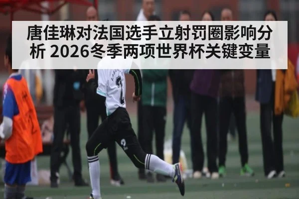 唐佳琳对法国选手立射罚圈影响分析 2026冬季两项世界杯关键变量